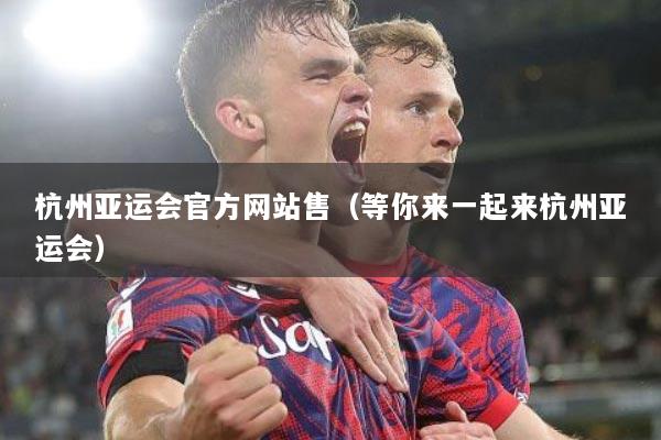 杭州亚运会官方网站售（等你来一起来杭州亚运会）