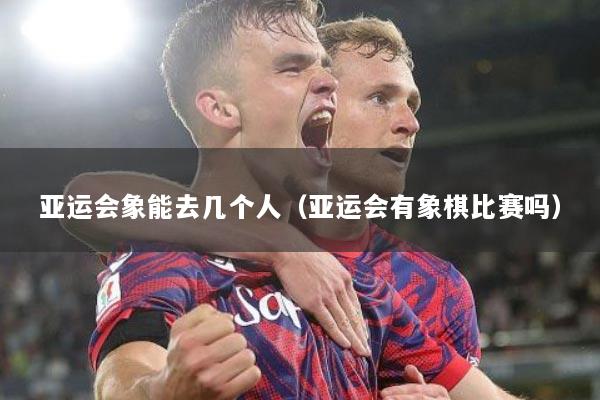 亚运会象能去几个人（亚运会有象棋比赛吗）