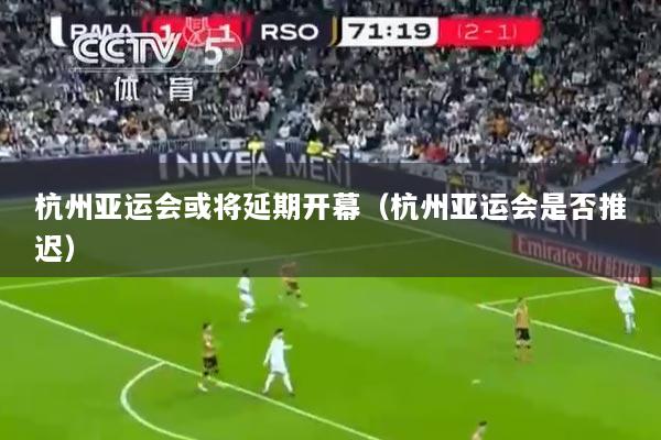 杭州亚运会或将延期开幕（杭州亚运会是否推迟）